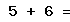 5 + 6 =